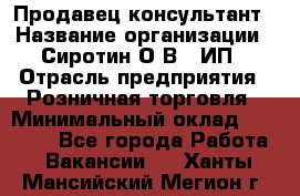 Продавец-консультант › Название организации ­ Сиротин О.В., ИП › Отрасль предприятия ­ Розничная торговля › Минимальный оклад ­ 40 000 - Все города Работа » Вакансии   . Ханты-Мансийский,Мегион г.